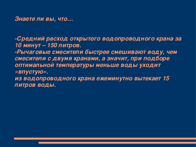 Знаете ли вы, что…    -Средний расход открытого водопроводного крана за 10 минут – 150 литров.  -Рычаговые смесители быстрее смешивают воду, чем смесители с двумя кранами, а значит, при подборе оптимальной температуры меньше воды уходит «впустую».  из водопроводного крана ежеминутно вытекает 15 литров воды. 