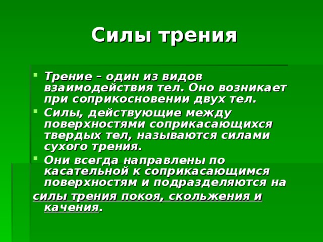 Силы трения Трение – один из видов взаимодействия тел. Оно возникает при соприкосновении двух тел. Силы, действующие между поверхностями соприкасающихся твердых тел, называются силами сухого трения. Они всегда направлены по касательной к соприкасающимся поверхностям и подразделяются на силы трения покоя, скольжения и качения .  