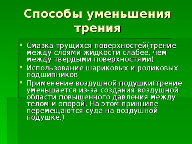 Способы уменьшения трения Смазка трущихся поверхностей(трение между слоями жидкости слабее, чем между твердыми поверхностями) Использование шариковых и роликовых подшипников Применение воздушной подушки(трение уменьшается из-за создания воздушной области повышенного давления между телом и опорой. На этом принципе перемещаются суда на воздушной подушке.) 