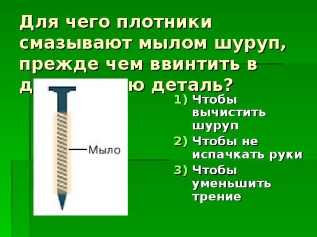 Для чего плотники смазывают мылом шуруп, прежде чем ввинтить в деревянную деталь? Чтобы вычистить шуруп Чтобы не испачкать руки Чтобы уменьшить трение 