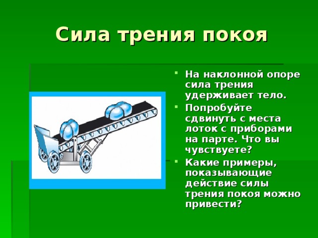 Сила трения покоя На наклонной опоре сила трения удерживает тело. Попробуйте сдвинуть с места лоток с приборами на парте. Что вы чувствуете? Какие примеры, показывающие действие силы трения покоя можно привести? 