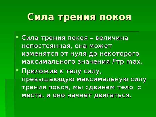 Сила трения покоя Сила трения покоя – величина непостоянная, она может изменятся от нуля до некоторого максимального значения F тр max. Приложив к телу силу, превышающую максимальную силу трения покоя, мы сдвинем тело с места, и оно начнет двигаться. 