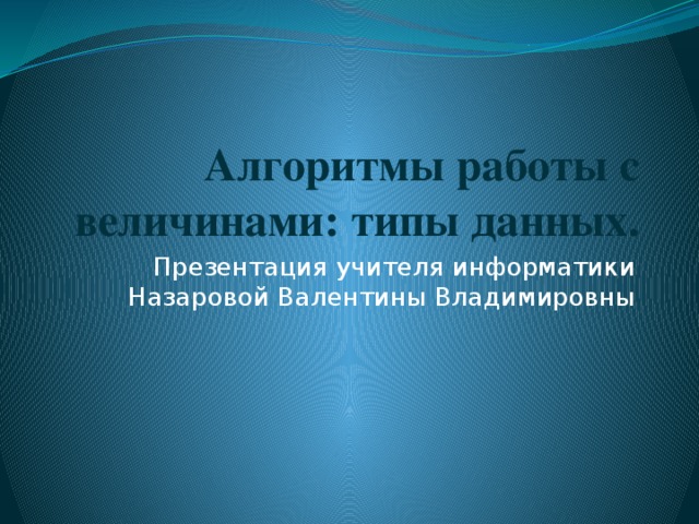 Алгоритмы работы с величинами: типы данных. Презентация учителя информатики Назаровой Валентины Владимировны 