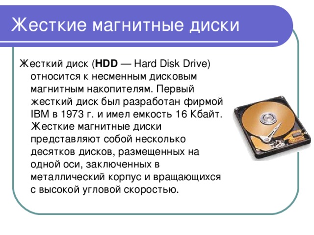 Жесткие магнитные диски Жесткий диск ( HDD — Hard Disk Drive) относится к несменным дисковым магнитным накопителям. Первый жесткий диск был разработан фирмой IBM в 1973 г. и имел емкость 16 Кбайт. Жесткие магнитные диски представляют собой несколько десятков дисков, размещенных на одной оси, заключенных в металлический корпус и вращающихся с высокой угловой скоростью. 