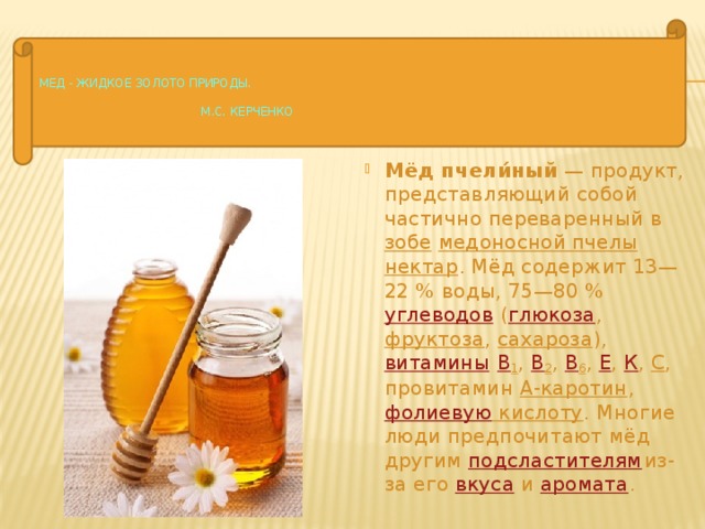     Мед - жидкое золото природы.   М.С. Керченко   Мёд пчели́ный  — продукт, представляющий собой частично переваренный в  зобе   медоносной пчелы    нектар . Мёд содержит 13—22 % воды, 75—80 % углеводов  ( глюкоза ,  фруктоза ,  сахароза ),  витамины   В 1 ,  В 2 ,  В 6 ,  Е ,  К ,  С , провитамин  А-каротин ,  фолиевую кислоту . Многие люди предпочитают мёд другим  подсластителям из-за его  вкуса  и  аромата . 