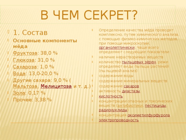  В чем секрет? 1. Состав Основные компоненты мёда Фруктоза : 38,0 % Глюкоза : 31,0 % Сахароза : 1,0 % Вода : 13,0-20,0 % Другие сахара: 9,0 % ( Мальтоза ,  Мелицитоза  и т. д.) Зола : 0,17 % Прочее: 3,38 % Определение качества мёда проводят комплексно, путем химического анализа, с помощью физико-химических методов, при помощи микроскопии,  органолептически . Чаще всего определяют следующие показатели: наличие нерастворимых веществ количество  пыльцевых зёрен , реже определяют виды пыльцы растений (пыльцевой анализ) содержание воды содержание минеральных веществ содержание  сахаров активность  диастазы кислотность концентрации опасных и токсических веществ ( антибиотики ,  пестициды ,  радионуклиды ) концентрация  оксиметилфурфурола электропроводность 