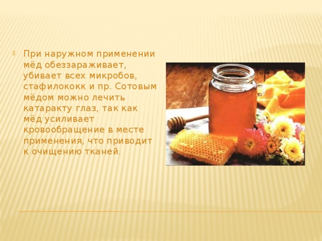При наружном применении мёд обеззараживает, убивает всех микробов, стафилококк и пр. Сотовым мёдом можно лечить катаракту глаз, так как мёд усиливает кровообращение в месте применения, что приводит к очищению тканей.    