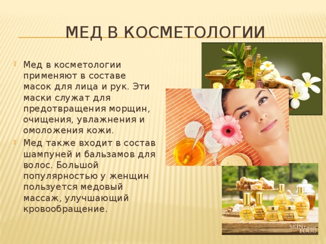 Мед в косметологии Мед в косметологии применяют в составе масок для лица и рук. Эти маски служат для предотвращения морщин, очищения, увлажнения и омоложения кожи. Мед также входит в состав шампуней и бальзамов для волос. Большой популярностью у женщин пользуется медовый массаж, улучшающий кровообращение. 