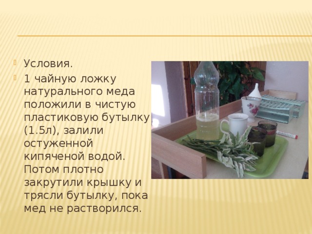 Условия. 1 чайную ложку натурального меда положили в чистую пластиковую бутылку (1.5л), залили остуженной кипяченой водой. Потом плотно закрутили крышку и трясли бутылку, пока мед не растворился. 