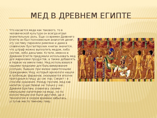  Мед в Древнем египте Что касается меда как такового, то в человеческой культуре он всегда играл значительную роль. Еще со времен Древнего Египта он был полновесным аналогом денег, эту систему переняли римляне и даже в славянских бухгалтерских книгах значится, что штраф можно выплатить медом, либо скотом, либо деньгами. Кстати, именно в Древнем Египте придумали использовать мед для мариновки продуктов, а также добавлять в первое на земле пиво. Мед использовался нашими предками для бальзамирования усопших, бывших при жизни зажиточными гражданами. Мед, который археологи нашли в гробницах фараонов, оказывается вполне пригодным в пищу до сих пор. Секрет – в способе хранения. Между прочим, мед как напиток существовал не только у нас. Древняя Бретань славилась своими хмельными напитками на меду, но по консистенции они были другими, да и технология в скором времени забылась, уступив место темному пиву.    