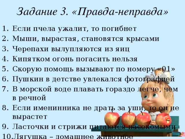 Задание 3. «Правда-неправда» Если пчела ужалит, то погибнет Мыши, вырастая, становятся крысами Черепахи вылупляются из яиц Кипятком огонь погасить нельзя Скорую помощь вызывают по номеру «01» Пушкин в детстве увлекался фотографией В морской воде плавать гораздо легче, чем в речной Если именинника не драть за уши, то он не вырастет Ласточки и стрижи питаются насекомыми Лягушка – домашнее животное 