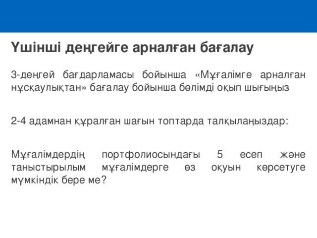 Үшінші деңгейге арналған бағалау 3-деңгей бағдарламасы бойынша «Мұғалімге арналған нұсқаулықтан» бағалау бойынша бөлімді оқып шығыңыз 2-4 адамнан құралған шағын топтарда талқылаңыздар : Мұғалімдердің портфолиосындағы 5 есеп және таныстырылым мұғалімдерге өз оқуын көрсетуге мүмкіндік бере ме?   
