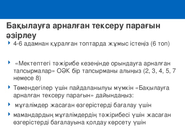 Бақылауға арналған тексеру парағын әзірлеу 4-6 адамнан құралған топтарда жұмыс істеңіз (6 топ)   «Мектептегі тәжірибе кезеңінде орындауға арналған тапсырмалар» ОӘК бір тапсырманы алыңыз (2, 3, 4, 5, 7 немесе 8) Төмендегілер үшін пайдаланылуы мүмкін «Бақылауға арналған тексеру парағын» дайындаңыз:   мұғалімдер жасаған өзгерістерді бағалау үшін мамандардың мұғалімдердің тәжірибесі үшін жасаған өзгерістерді бағалауына қолдау көрсету үшін 