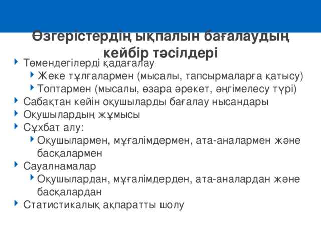 Өзгерістердің ықпалын бағалаудың кейбір тәсілдері Төмендегілерді қадағалау Жеке тұлғалармен ( мысалы, тапсырмаларға қатысу ) Топтармен (мысалы, өзара әрекет, әңгімелесу түрі ) Жеке тұлғалармен ( мысалы, тапсырмаларға қатысу ) Топтармен (мысалы, өзара әрекет, әңгімелесу түрі ) Сабақтан кейін оқушыларды бағалау нысандары Оқушылардың жұмысы Сұхбат алу: Оқушылармен, мұғалімдермен, ата-аналармен және басқалармен Оқушылармен, мұғалімдермен, ата-аналармен және басқалармен Сауалнамалар  Оқушылардан, мұғалімдерден, ата-аналардан және басқалардан Оқушылардан, мұғалімдерден, ата-аналардан және басқалардан Статистикалық ақпаратты шолу 