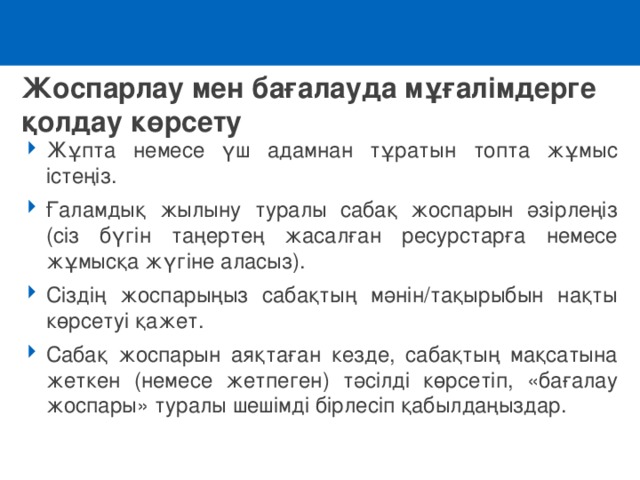 Жоспарлау мен бағалауда мұғалімдерге қолдау көрсету Жұпта немесе үш адамнан тұратын топта жұмыс істеңіз. Ғаламдық жылыну туралы сабақ жоспарын әзірлеңіз (сіз бүгін таңертең жасалған ресурстарға немесе жұмысқа жүгіне аласыз). Сіздің жоспарыңыз сабақтың мәнін/тақырыбын нақты көрсетуі қажет. Сабақ жоспарын аяқтаған кезде, сабақтың мақсатына жеткен (немесе жетпеген) тәсілді көрсетіп, «бағалау жоспары» туралы шешімді бірлесіп қабылдаңыздар.  