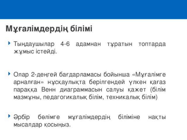 Мұғалімдердің білімі Тыңдаушылар 4-6 адамнан тұратын топтарда жұмыс істейді.  Олар 2-деңгей бағдарламасы бойынша «Мұғалімге арналған» нұсқаулықта берілгендей үлкен қағаз параққа Венн диаграммасын салуы қажет (білім мазмұны, педагогикалық білім, техникалық білім)  Әрбір бөлімге мұғалімдердің біліміне нақты мысалдар қосыңыз. 