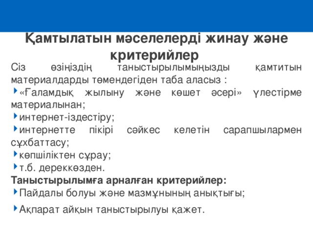 Қамтылатын мәселелерді жинау және критерийлер Сіз өзіңіздің таныстырылымыңызды қамтитын материалдарды төмендегіден таба аласыз : «Ғаламдық жылыну және көшет әсері» үлестірме материалынан ; интернет-іздестіру ; интернетте пікірі сәйкес келетін сарапшылармен сұхбаттасу; көпшіліктен сұрау; т.б. дереккөзден. Таныстырылымға арналған критерийлер : Пайдалы болуы және мазмұнының анықтығы; Ақпарат айқын таныстырылуы қажет. 
