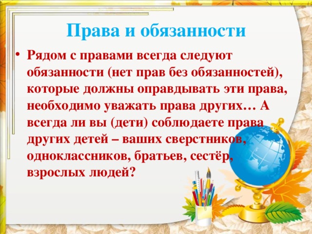 Права и обязанности Рядом с правами всегда следуют обязанности (нет прав без обязанностей), которые должны оправдывать эти права, необходимо уважать права других… А всегда ли вы (дети) соблюдаете права других детей – ваших сверстников, одноклассников, братьев, сестёр, взрослых людей?  