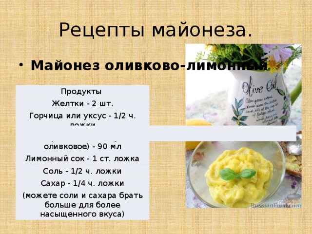 Рецепты майонеза. Майонез оливково-лимонный Продукты Желтки - 2 шт. Горчица или уксус - 1/2 ч. ложки Масло растительное (у меня оливковое) - 90 мл Лимонный сок - 1 ст. ложка Соль - 1/2 ч. ложки Сахар - 1/4 ч. ложки (можете соли и сахара брать больше для более насыщенного вкуса) 