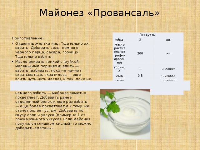 Майонез «Провансаль»   Продукты яйца  2 масло растительное рафинированное 200 горчица  шт. соль  1 мл 0.5 ч. ложка сахар  ч. ложки   перец чёрный  по вкусу по вкусу Приготовление: Отделить желтки яиц. Тщательно их взбить. Добавить соль, немного черного перца, сахара, горчицу. Тщательно взбить. Масло вливать тонкой струйкой маленькими порциями: влить — взбить (взбивать, пока не начнет схватываться, схватилось — еще влить чуть-чуть масла), и так, пока не используете все масло. После этого добавить уксус и немного взбить — майонез заметно посветлеет. Добавить ранее отделенный белок и еще раз взбить — еще более посветлеет и к тому же станет более густым. Добавить по вкусу соли и уксуса (примерно 1 ст. ложка 9%-ного уксуса). Если майонез получился слишком кислый, то можно добавить сметаны. 