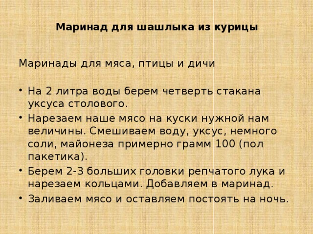 Маринад для шашлыка из курицы    Маринады для мяса, птицы и дичи   На 2 литра воды берем четверть стакана уксуса столового. Нарезаем наше мясо на куски нужной нам величины. Смешиваем воду, уксус, немного соли, майонеза примерно грамм 100 (пол пакетика). Берем 2-3 больших головки репчатого лука и нарезаем кольцами. Добавляем в маринад. Заливаем мясо и оставляем постоять на ночь. 