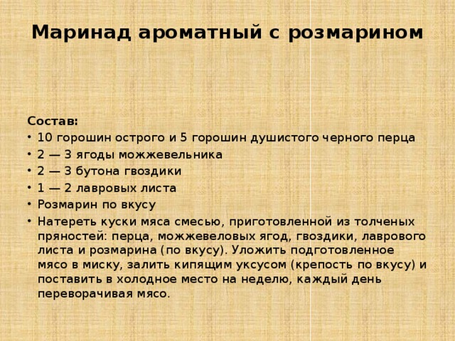 Маринад ароматный с розмарином   Состав: 10 горошин острого и 5 горошин душистого черного перца 2 — 3 ягоды можжевельника 2 — 3 бутона гвоздики 1 — 2 лавровых листа Розмарин по вкусу Натереть куски мяса смесью, приготовленной из толченых пряностей: перца, можжевеловых ягод, гвоздики, лаврового листа и розмарина (по вкусу). Уложить подготовленное мясо в миску, залить кипящим уксусом (крепость по вкусу) и поставить в холодное место на неделю, каждый день переворачивая мясо. 