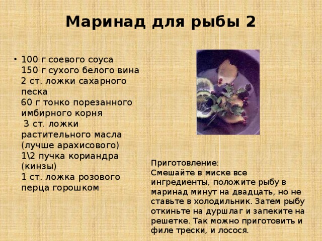 Маринад для рыбы 2   100 г соевого соуса  150 г сухого белого вина  2 ст. ложки сахарного песка  60 г тонко порезанного имбирного корня   3 ст. ложки растительного масла (лучше арахисового)  1\2 пучка кориандра (кинзы)  1 ст. ложка розового перца горошком Приготовление: Смешайте в миске все ингредиенты, положите рыбу в маринад минут на двадцать, но не ставьте в холодильник. Затем рыбу откиньте на дуршлаг и запеките на решетке. Так можно приготовить и филе трески, и лосося. 