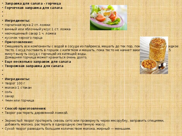 Заправка для салата - горчица Горчичная заправка для салата     Ингредиенты: горчичная мука 2 ст. ложки винный или яблочный уксус 1 ст. ложка неочищенный сахар 1 ч. ложка кусочек черного перца Приготовление: Смешивать все компоненты с водой в сосуде из пайрекса, мешать до тех пор, пока не получится жидкое тесто. Сосуд поставить в горшок с кипятком и мешать, пока тесто не начнет закипать. Через 10—15 минут вынуть сосуд с горчицей из кипящей воды.  Домашняя горчица может храниться очень долго. Еще несколько заправок для салата Творожная заправка для салата     Ингредиенты:  творог 100 г молоко 1 стакан соль сахар тмин или горчица   Способ приготовления:  Творог растереть деревянной ложкой.   Зернистый творог протереть сквозь сито или провернуть через мясорубку, заправить специями, добавить молоко, растереть в однородную сметанную массу.  Сухой творог разводить большим количеством молока, жирный — меньшим. 