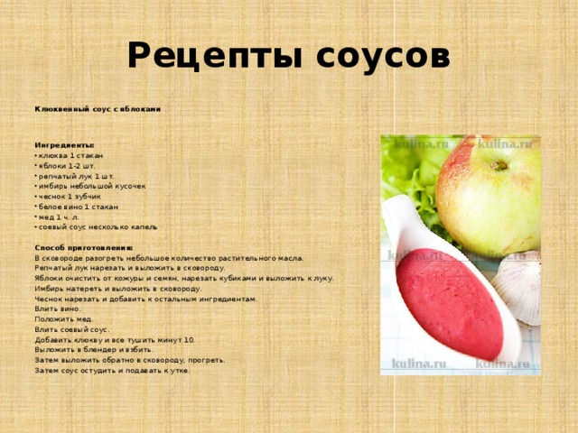 Рецепты соусов Клюквенный соус с яблоками    Ингредиенты: клюква 1 стакан яблоки 1-2 шт. репчатый лук 1 шт. имбирь небольшой кусочек чеснок 1 зубчик белое вино 1 стакан мед 1 ч. л. соевый соус несколько капель  Способ приготовления: В сковороде разогреть небольшое количество растительного масла. Репчатый лук нарезать и выложить в сковороду. Яблоки очистить от кожуры и семян, нарезать кубиками и выложить к луку. Имбирь натереть и выложить в сковороду. Чеснок нарезать и добавить к остальным ингредиентам. Влить вино. Положить мед. Влить соевый соус. Добавить клюкву и все тушить минут 10. Выложить в блендер и взбить. Затем выложить обратно в сковороду, прогреть. Затем соус остудить и подавать к утке. 