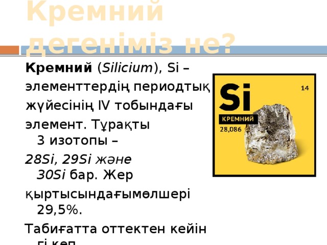 Кремний дегеніміз не? Кремний  ( Sіlіcіum ), Sі – элементтердің периодтық жүйесінің ІV тобындағы элемент. Тұрақты 3 изотопы –  28Sі, 29Sі және 30Sі  бар. Жер қыртысындағымөлшері 29,5%. Табиғатта оттектен кейінгі көп тараған элемент. [ 