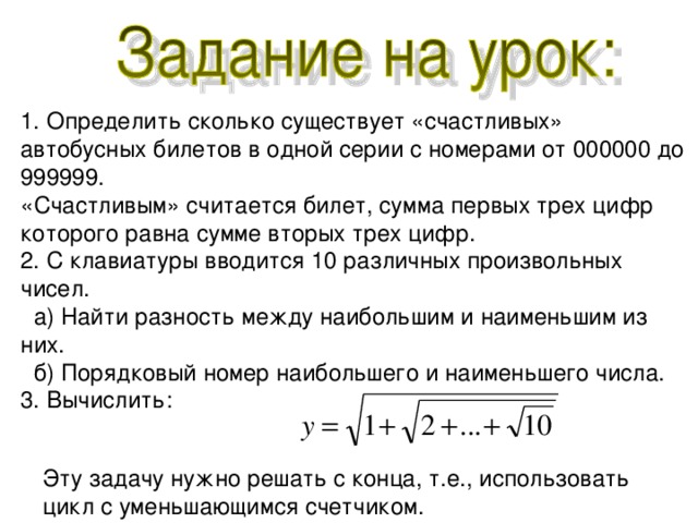 1. Определить сколько существует «счастливых» автобусных билетов в одной серии с номерами от 000000 до 999999. «Счастливым» считается билет, сумма первых трех цифр которого равна сумме вторых трех цифр. 2. С клавиатуры вводится 10 различных произвольных чисел.  а) Найти разность между наибольшим и наименьшим из них.  б) Порядковый номер наибольшего и наименьшего числа. 3. Вычислить: Эту задачу нужно решать с конца, т.е., использовать цикл с уменьшающимся счетчиком. 