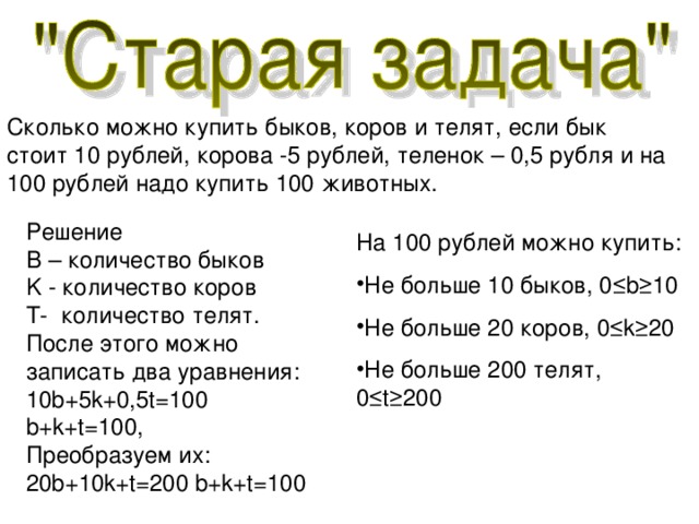 Сколько можно купить быков, коров и телят, если бык стоит 10 рублей, корова -5 рублей, теленок – 0,5 рубля и на 100 рублей надо купить 100 животных. Решение B – количество быков K - количество коров T -  количество телят. После этого можно записать два уравнения: 10b+5k+0,5t=100 b+k+t=100 , Преобразуем их: 20b+10k+t=200  b+k+t=100 На 100 рублей можно купить: Не больше 10 быков, 0 ≤ b ≥10 Не больше 20 коров , 0 ≤ k ≥20 Не больше 200 телят , 0 ≤ t ≥200 
