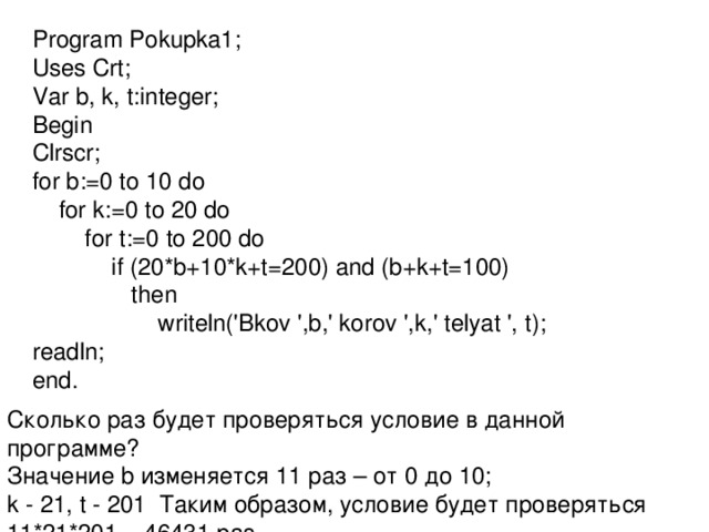 Program Pokupka1; Uses Crt; Var b, k, t:integer; Begin Clrscr; for b:=0 to 10 do  for k:=0 to 20 do  for t:=0 to 200 do  if (20*b+10*k+t=200) and (b+k+t=100)  then  writeln('Bkov ',b,' korov ',k,' telyat ', t); readln; end. Сколько раз будет проверяться условие в данной программе? Значение b изменяется 11 раз – от 0 до 10; k - 21, t - 201 Таким образом, условие будет проверяться 11*21*201 = 46431 раз . 