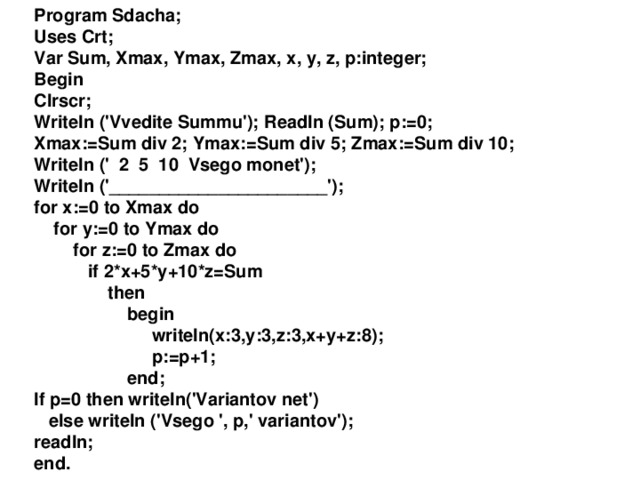 Program S dacha; Uses Crt; Var Sum, Xmax, Ymax, Zmax, x, y, z, p:integer; Begin Clrscr; Writeln ('Vvedite Summu');  Readln (Sum);  p:=0; Xmax:=Sum div 2;  Ymax:=Sum div 5;  Zmax:=Sum div 10; Writeln (' 2 5 10 Vsego monet'); Writeln ('______________________'); for x:=0 to Xmax do  for y:=0 to Ymax do  for z:=0 to Zmax do  if 2*x+5*y+10*z=Sum  then  begin  writeln(x:3,y:3,z:3,x+y+z:8);  p:=p+1;  end; If p=0 then writeln('Variantov net')  else writeln ('Vsego ', p,' variantov'); readln; end.  