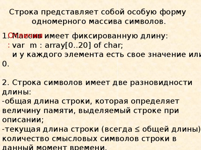 Строка представляет собой особую форму одномерного массива символов. Отличия: 1. Массив имеет фиксированную длину:  var m : array[0..20] of char;  и  у каждого  элемента есть свое значение или 0 . 2. Строка символов имеет две разновидности длины: -общая длина строки, которая определяет величину памяти, выделяемый строке при описании; -текущая длина строки (всегда   общей длины) количество смысловых символов строки в данный момент времени. max длина строки   255 символов. 