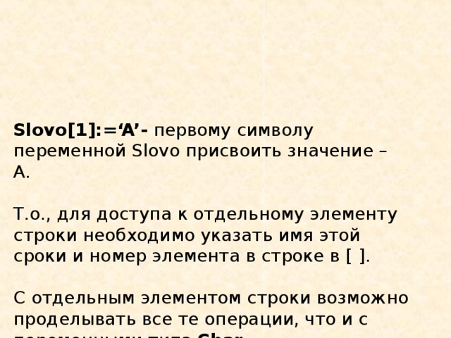 Slovo[1]:=‘A’-  первому символу переменной Slovo присвоить значение – А.   Т.о., для доступа к отдельному элементу строки необходимо указать имя этой сроки и номер элемента в строке в [ ] .   С отдельным элементом строки возможно проделывать все те операции, что и с переменными типа Char . 
