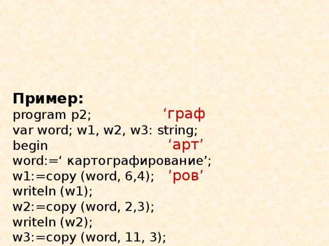 Пример:  program p2;  var word; w1, w2, w3: string;  begin  word:=‘ картографирование ’;  w1:=copy (word, 6,4);  writeln (w1);  w2:=copy (word, 2,3);  writeln (w2);  w3:=copy (word, 11, 3);  writeln (w3);  end. ‘ граф ’ ‘ арт ’ ’ ров ’ 
