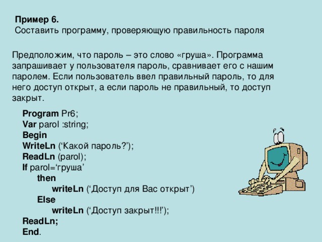 Пример 6. Составить программу, проверяющую правильность пароля Предположим, что пароль – это слово «груша». Программа запрашивает у пользователя пароль, сравнивает его с нашим паролем. Если пользователь ввел правильный пароль, то для него доступ открыт, а если пароль не правильный, то доступ закрыт. Program Pr6; Var parol :string; Begin WriteLn (‘ Какой пароль? ’); ReadLn (parol); If parol=‘ груша ’  then  writeLn (‘ Доступ для Вас открыт ’)  Else  writeLn (‘ Доступ закрыт!!! ’); ReadLn; End . 