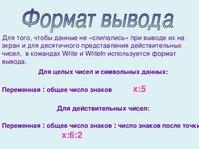 Для того, чтобы данные не «слипались» при выводе их на экран и для десятичного представления действительных чисел, в командах Write и Writeln используется формат вывода. Для целых чисел и символьных данных:  Переменная : общее число знаков х:5  Для действительных чисел:  Переменная : общее число знаков : число знаков после точки    х:6:2 
