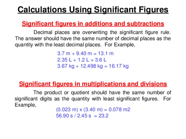Calculations Using Significant Figures Significant figures in additions and subtractions  Decimal places are overwriting the significant figure rule. The answer should have the same number of decimal places as the quantity with the least decimal places. For Example, 3.7 m + 9.40 m = 13.1 m 2.35 L + 1.2 L = 3.6 L 3.67 kg + 12.498 kg = 16.17 kg Significant figures in multiplications and divisions  The product or quotient should have the same number of significant digits as the quantity with least significant figures. For Example, (0.023 m) x (3.40 m) = 0.078 m2 56.90 s / 2.45 s = 23.2 
