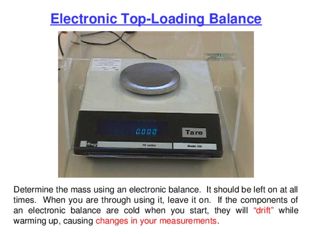 Electronic Top-Loading Balance Determine the mass using an electronic balance. It should be left on at all times. When you are through using it, leave it on. If the components of an electronic balance are cold when you start, they will “drift” while warming up, causing changes in your measurements . 