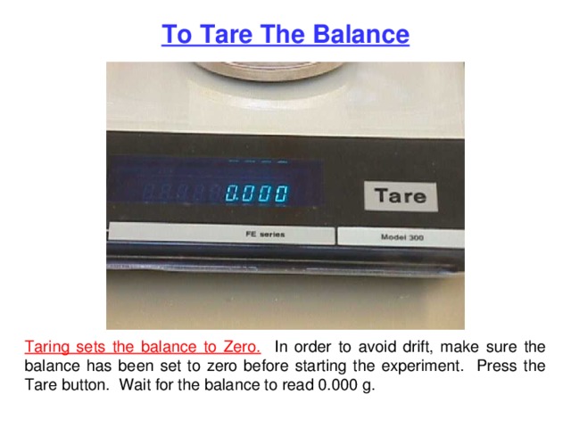 To Tare The Balance Taring sets the balance to Zero. In order to avoid drift, make sure the balance has been set to zero before starting the experiment. Press the Tare button. Wait for the balance to read 0.000 g. 