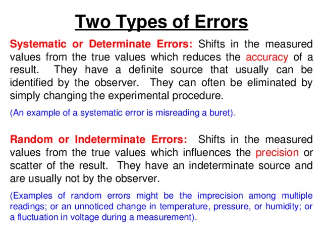 Two Types of Errors Systematic or Determinate Errors: Shifts in the measured values from the true values which reduces the accuracy of a result. They have a definite source that usually can be identified by the observer. They can often be eliminated by simply changing the experimental procedure. (An example of a systematic error is misreading a buret).  Random or Indeterminate Errors: Shifts in the measured values from the true values which influences the precision or scatter of the result. They have an indeterminate source and are usually not by the observer. (Examples of random errors might be the imprecision among multiple readings; or an unnoticed change in temperature, pressure, or humidity; or a fluctuation in voltage during a measurement). 
