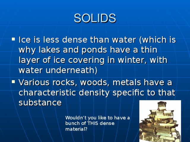 SOLIDS Ice is less dense than water (which is why lakes and ponds have a thin layer of ice covering in winter, with water underneath) Various rocks, woods, metals have a characteristic density specific to that substance Beans/ping pong ball; Big jug of water in a pool Wouldn’t you like to have a bunch of THIS dense material?  