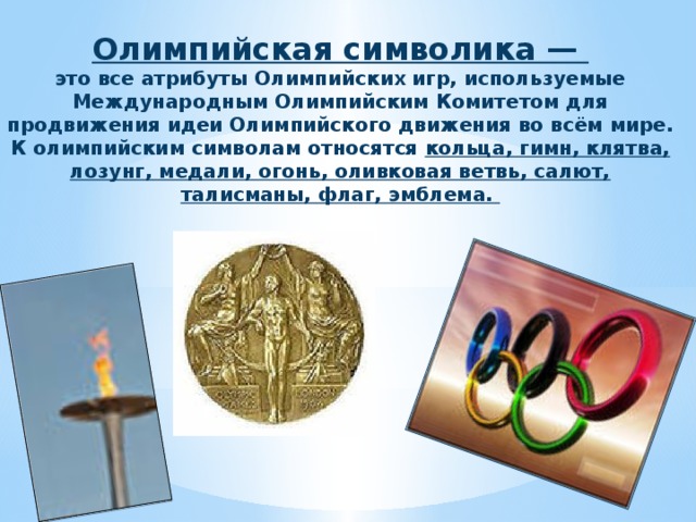 Олимпийская символика — это все атрибуты Олимпийских игр, используемые Международным Олимпийским Комитетом для продвижения идеи Олимпийского движения во всём мире.  К олимпийским символам относятся кольца, гимн, клятва, лозунг, медали, огонь, оливковая ветвь, салют, талисманы, флаг, эмблема. 