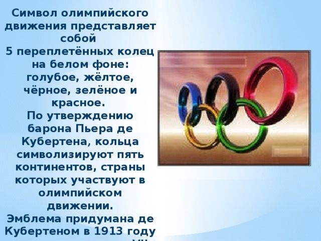 Символ олимпийского движения представляет собой 5 переплетённых колец на белом фоне: голубое, жёлтое, чёрное, зелёное и красное. По утверждению барона Пьера де Кубертена , кольца символизируют пять континентов, страны которых участвуют в олимпийском движении.  Эмблема придумана де Кубертеном в 1913 году и представлена на VII летних Олимпийских играх в Антверпене в 1920 году.  