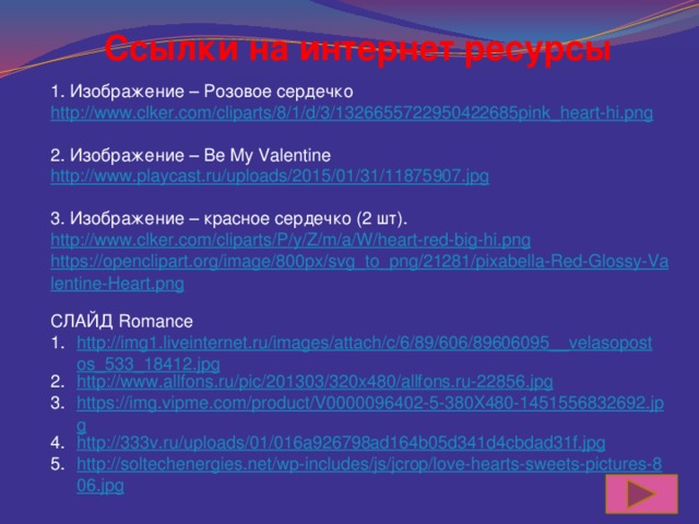 Ссылки на интернет ресурсы 1. Изображение – Розовое сердечко http://www.clker.com/cliparts/8/1/d/3/1326655722950422685pink_heart-hi.png 2. Изображение – Be My Valentine http://www.playcast.ru/uploads/2015/01/31/11875907.jpg 3. Изображение – красное сердечко (2 шт). http://www.clker.com/cliparts/P/y/Z/m/a/W/heart-red-big-hi.png https://openclipart.org/image/800px/svg_to_png/21281/pixabella-Red-Glossy-Valentine-Heart.png СЛАЙД Romance http://img1.liveinternet.ru/images/attach/c/6/89/606/89606095__velasopostos_533_18412.jpg http://www.allfons.ru/pic/201303/320x480/allfons.ru-22856.jpg https://img.vipme.com/product/V0000096402-5-380X480-1451556832692.jpg http://333v.ru/uploads/01/016a926798ad164b05d341d4cbdad31f.jpg http://soltechenergies.net/wp-includes/js/jcrop/love-hearts-sweets-pictures-806.jpg 