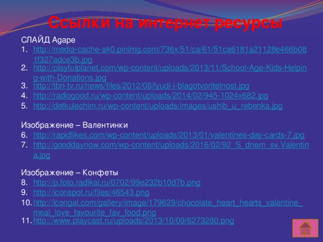 Ссылки на интернет ресурсы СЛАЙД Agape http://media-cache-ak0.pinimg.com/736x/51/ca/61/51ca6181a21128e466b081f327adce3b.jpg http://playfulplanet.com/wp-content/uploads/2013/11/School-Age-Kids-Helping-with-Donations.jpg http://tbn-tv.ru/news/files/2012/08/lyudi-i-blagotvoritelnost.jpg http://radiogood.ru/wp-content/uploads/2014/02/945-1024x682.jpg http://detkulechim.ru/wp-content/uploads/images/ushib_u_rebenka.jpg Изображение – Валентинки http://rapidlikes.com/wp-content/uploads/2013/01/valentines-day-cards-7.jpg http://gooddaynow.com/wp-content/uploads/2016/02/92_S_dnem_sv.Valentina.jpg Изображение – Конфеты http://p.foto.radikal.ru/0702/99e232b10d7b.png http://iconspot.ru/files/46543.png http://icongal.com/gallery/image/179629/chocolate_heart_hearts_valentine_meal_love_favourite_fav_food.png http://www.playcast.ru/uploads/2013/10/09/6273280.png 