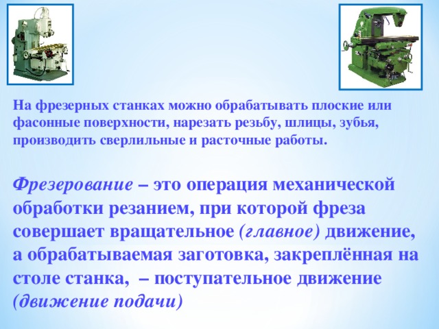   На фрезерных станках можно обрабатывать плоские или фасонные поверхности, нарезать резьбу, шлицы, зубья, производить сверлильные и расточные работы.  Фрезерование – это операция механической обработки резанием, при которой фреза совершает вращательное (главное) движение, а обрабатываемая заготовка, закреплённая на столе станка, – поступательное движение (движение подачи) 