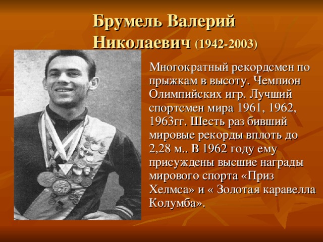  Брумель Валерий  Николаевич (1942-2003)  Многократный рекордсмен по прыжкам в высоту. Чемпион Олимпийских игр. Лучший спортсмен мира 1961, 1962, 1963гг. Шесть раз бивший мировые рекорды вплоть до 2,28 м.. В 1962 году ему присуждены высшие награды мирового спорта «Приз Хелмса» и « Золотая каравелла Колумба». 